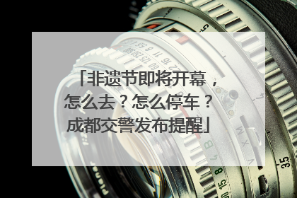 非遗节即将开幕，怎么去？怎么停车？成都交警发布提醒